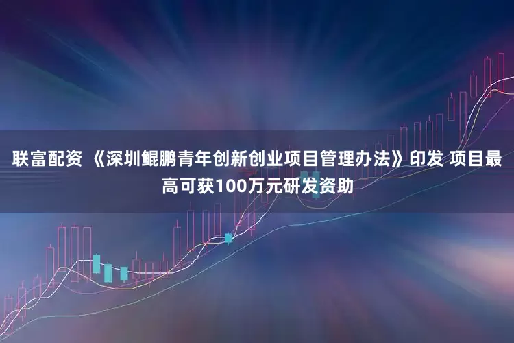 联富配资 《深圳鲲鹏青年创新创业项目管理办法》印发 项目最高可获100万元研发资助