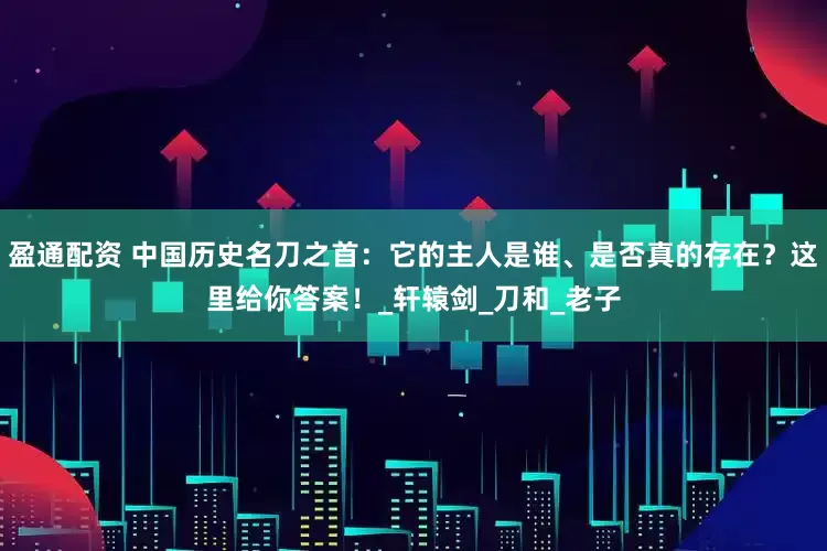 盈通配资 中国历史名刀之首：它的主人是谁、是否真的存在？这里给你答案！_轩辕剑_刀和_老子