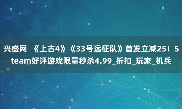兴盛网  《上古4》《33号远征队》首发立减25！Steam好评游戏限量秒杀4.99_折扣_玩家_机兵