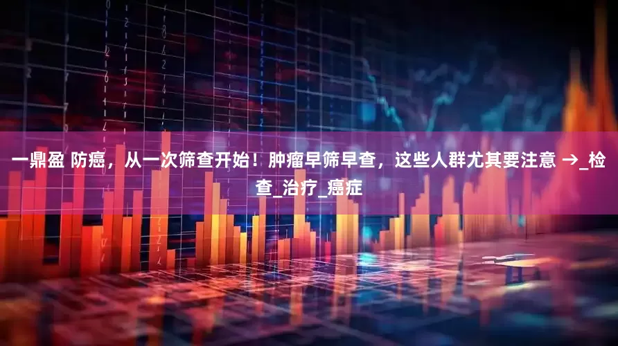 一鼎盈 防癌，从一次筛查开始！肿瘤早筛早查，这些人群尤其要注意 →_检查_治疗_癌症