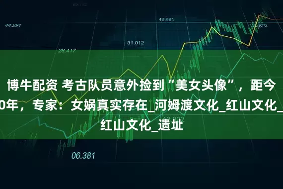 博牛配资 考古队员意外捡到“美女头像”，距今5000年，专家：女娲真实存在_河姆渡文化_红山文化_遗址
