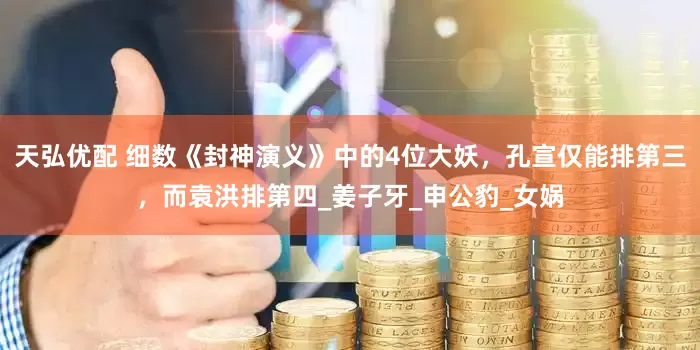 天弘优配 细数《封神演义》中的4位大妖，孔宣仅能排第三，而袁洪排第四_姜子牙_申公豹_女娲