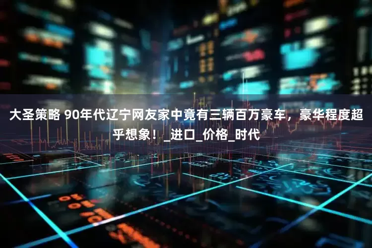 大圣策略 90年代辽宁网友家中竟有三辆百万豪车，豪华程度超乎想象！_进口_价格_时代