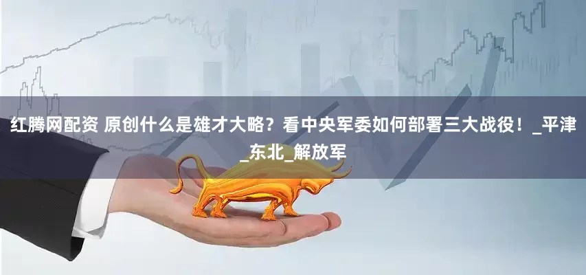 红腾网配资 原创什么是雄才大略？看中央军委如何部署三大战役！_平津_东北_解放军