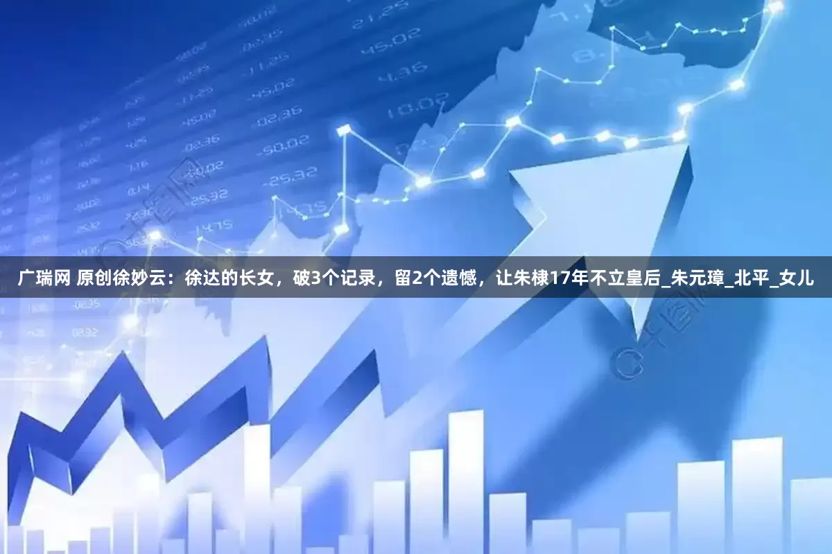 广瑞网 原创徐妙云：徐达的长女，破3个记录，留2个遗憾，让朱棣17年不立皇后_朱元璋_北平_女儿