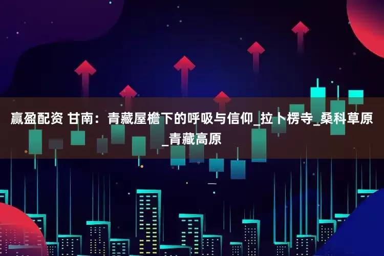 赢盈配资 甘南：青藏屋檐下的呼吸与信仰_拉卜楞寺_桑科草原_青藏高原