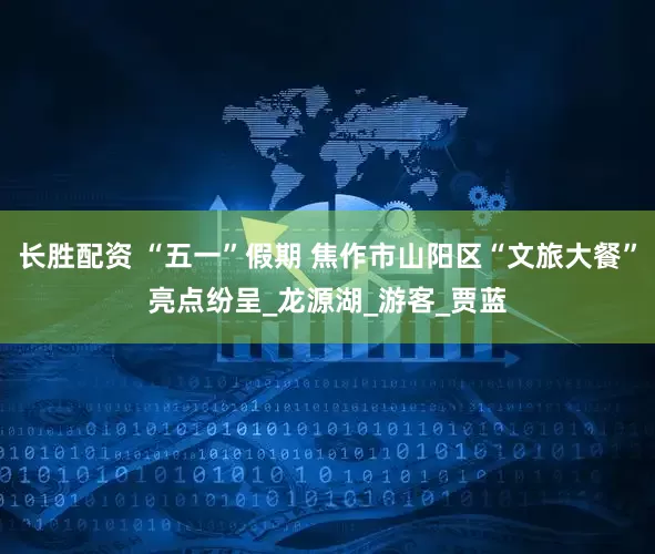 长胜配资 “五一”假期 焦作市山阳区“文旅大餐”亮点纷呈_龙源湖_游客_贾蓝