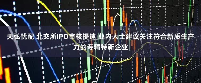 天弘忧配 北交所IPO审核提速 业内人士建议关注符合新质生产力的专精特新企业
