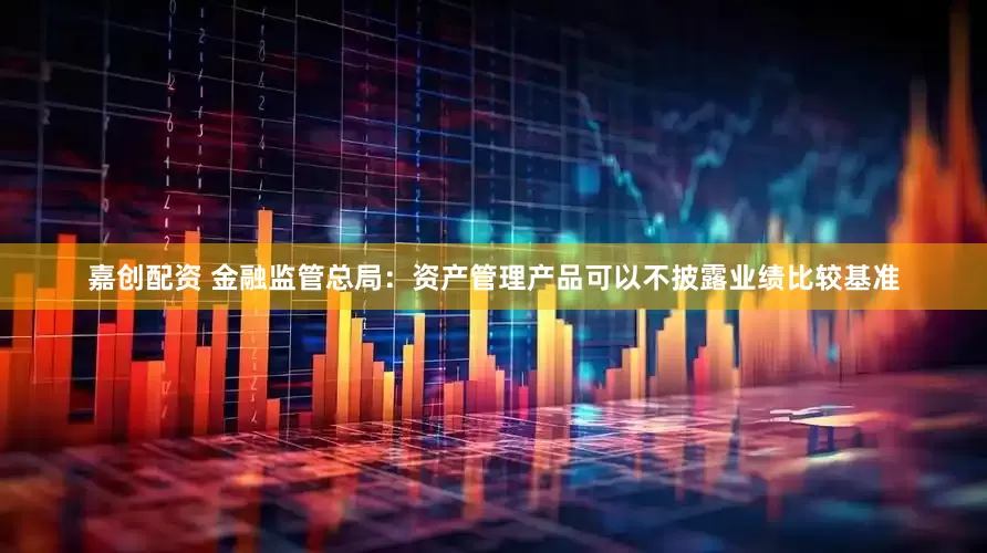 嘉创配资 金融监管总局：资产管理产品可以不披露业绩比较基准