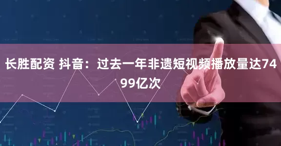 长胜配资 抖音：过去一年非遗短视频播放量达7499亿次