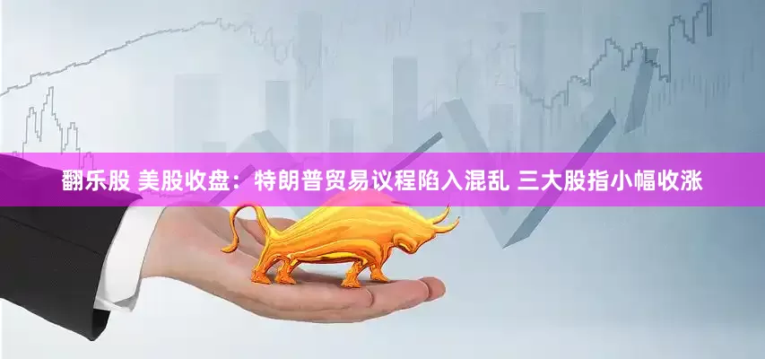 翻乐股 美股收盘：特朗普贸易议程陷入混乱 三大股指小幅收涨