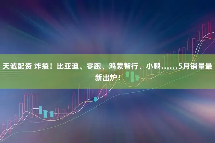 天诚配资 炸裂！比亚迪、零跑、鸿蒙智行、小鹏……5月销量最新出炉！