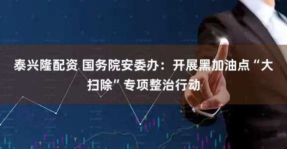 泰兴隆配资 国务院安委办：开展黑加油点“大扫除”专项整治行动