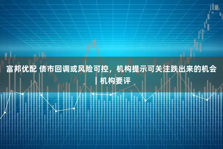 富邦优配 债市回调或风险可控，机构提示可关注跌出来的机会｜机构要评
