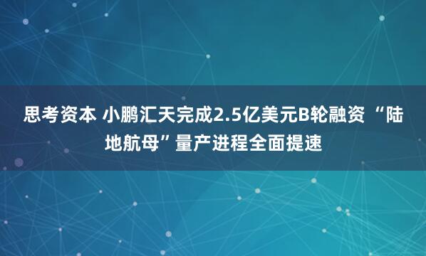 思考资本 小鹏汇天完成2.5亿美元B轮融资 “陆地航母”量产进程全面提速