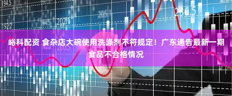 峪科配资 食杂店大碗使用洗涤剂不符规定！广东通告最新一期食品不合格情况
