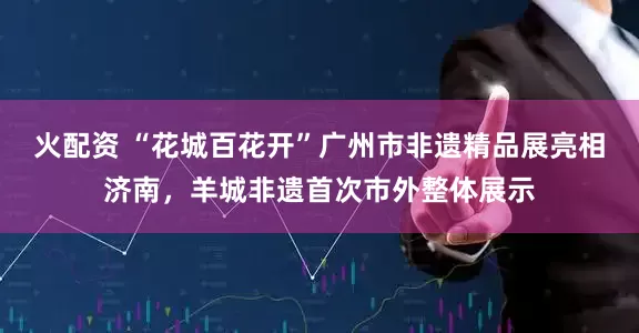 火配资 “花城百花开”广州市非遗精品展亮相济南，羊城非遗首次市外整体展示