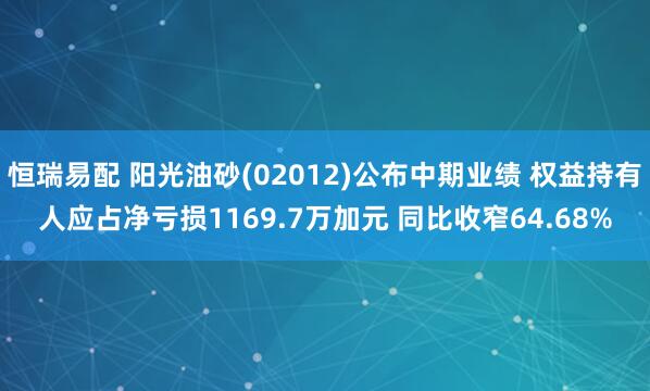 恒瑞易配 阳光油砂(02012)公布中期业绩 权益持有人应占净亏损1169.7万加元 同比收窄64.68%
