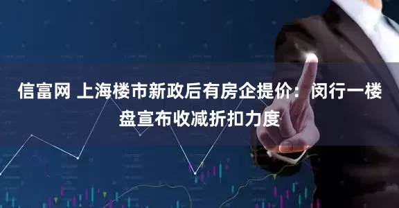 信富网 上海楼市新政后有房企提价：闵行一楼盘宣布收减折扣力度