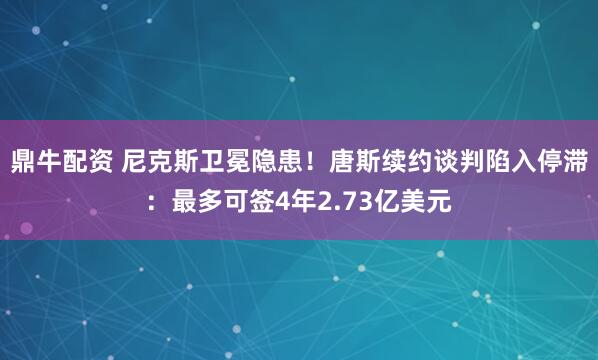 鼎牛配资 尼克斯卫冕隐患！唐斯续约谈判陷入停滞：最多可签4年2.73亿美元